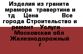 Изделия из гранита, мрамора, травертина и тд. › Цена ­ 1 000 - Все города Строительство и ремонт » Услуги   . Московская обл.,Железнодорожный г.